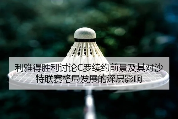 利雅得胜利讨论C罗续约前景及其对沙特联赛格局发展的深层影响