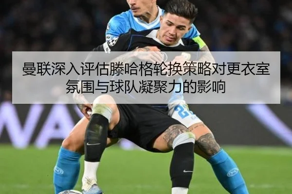 曼联深入评估滕哈格轮换策略对更衣室氛围与球队凝聚力的影响