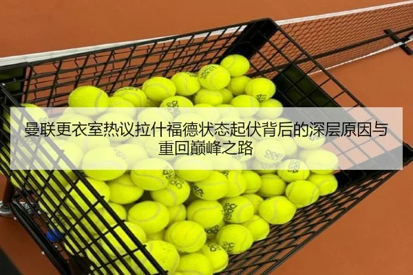 曼联更衣室热议拉什福德状态起伏背后的深层原因与重回巅峰之路
