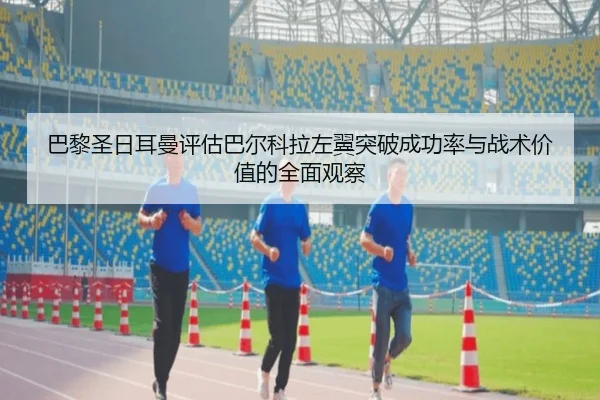 巴黎圣日耳曼评估巴尔科拉左翼突破成功率与战术价值的全面观察